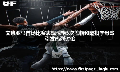 文班亚马首场比赛表现惊艳5次盖帽和隔扣字母哥引发热烈讨论